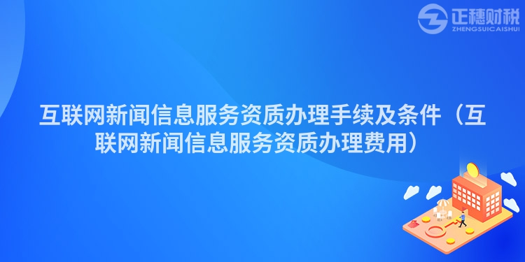 互联网新闻信息服务资质办理手续及条件（互联网新闻信息服务资质办理费用）