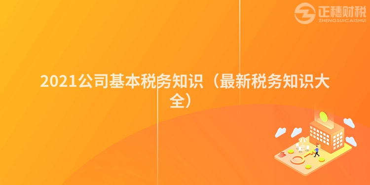 2021公司基本税务知识（最新税务知识大全）