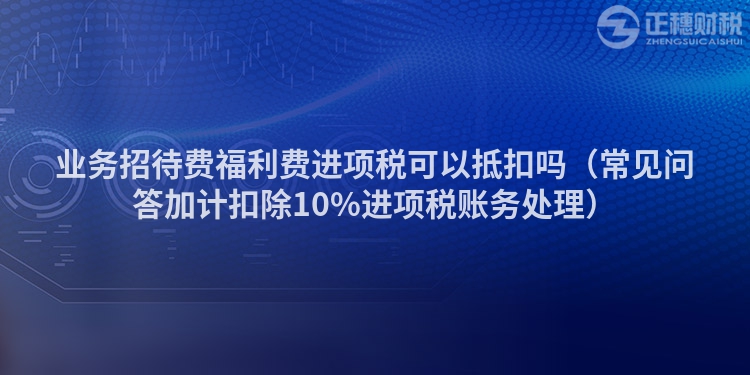 业务招待费福利费进项税可以抵扣吗（常见问答加计扣除10%进项税账务处理）