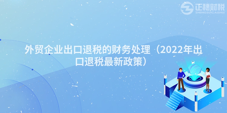 外贸企业出口退税的财务处理（2022年出口退税最新政策）