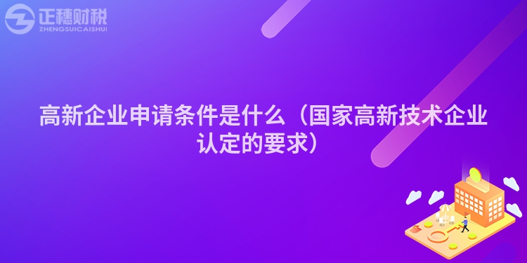 高新企业申请条件是什么（国家高新技术企业认定的要求）