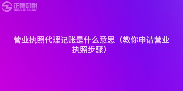 营业执照代理记账是什么意思（教你申请营业执照步骤）