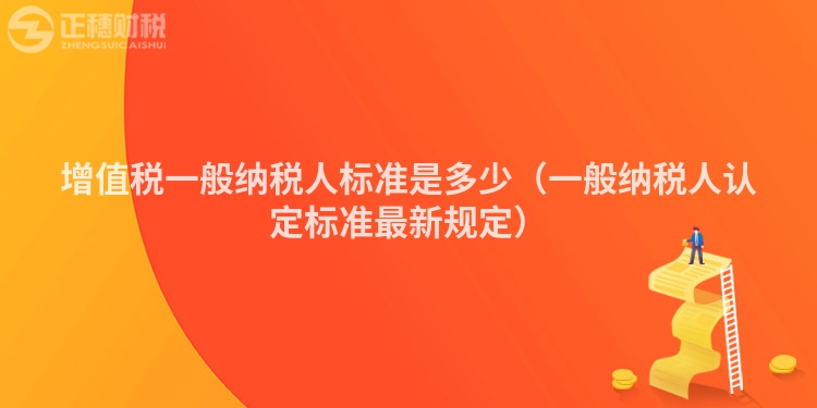 增值税一般纳税人标准是多少（一般纳税人认定标准最新规定）